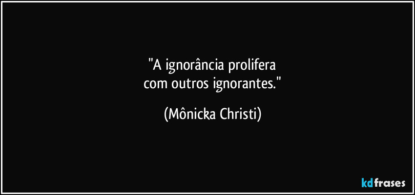 "A ignorância prolifera
 com outros ignorantes." (Mônicka Christi)