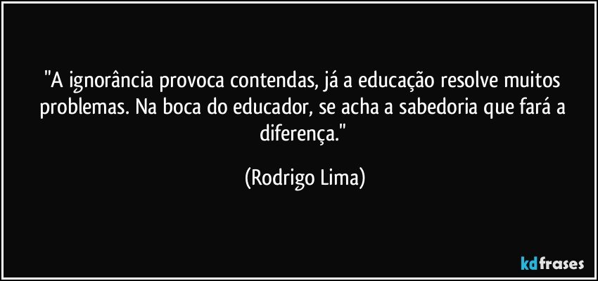 "A ignorância provoca contendas, já a educação resolve muitos problemas. Na boca do educador, se acha a sabedoria que fará a diferença." (Rodrigo Lima)