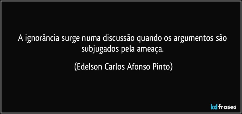 A ignorância surge numa discussão quando os argumentos são subjugados pela ameaça. (Edelson Carlos Afonso Pinto)
