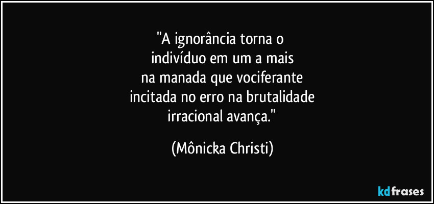 "A ignorância torna o
indivíduo em um a mais
na manada que vociferante
incitada no erro na brutalidade
irracional avança." (Mônicka Christi)