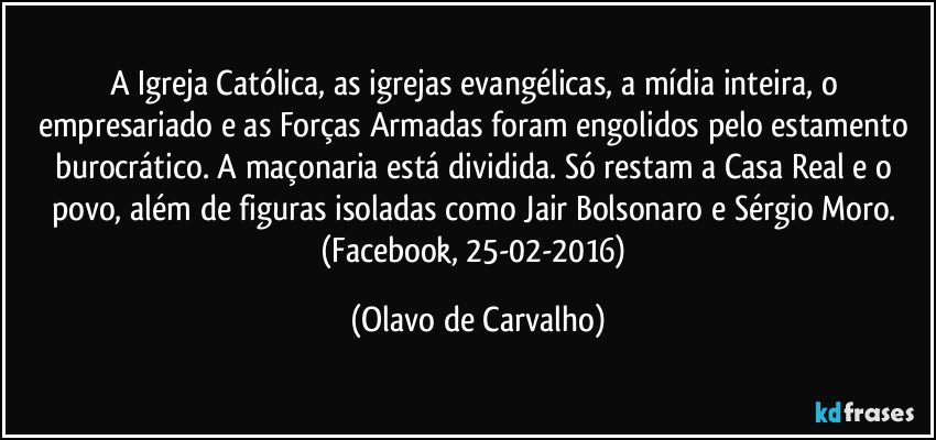 A Igreja Católica, as igrejas evangélicas, a mídia inteira, o empresariado e as Forças Armadas foram engolidos pelo estamento burocrático. A maçonaria está dividida. Só restam a Casa Real e o povo, além de figuras isoladas como Jair Bolsonaro e Sérgio Moro. (Facebook, 25-02-2016) (Olavo de Carvalho)