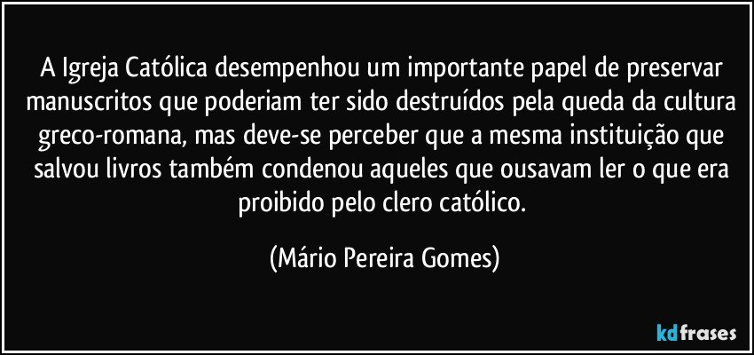 A Igreja Católica desempenhou um importante papel de preservar manuscritos que poderiam ter sido destruídos pela queda da cultura greco-romana, mas deve-se perceber que a mesma instituição que salvou livros também condenou aqueles que ousavam ler o que era proibido pelo clero católico. (Mário Pereira Gomes)