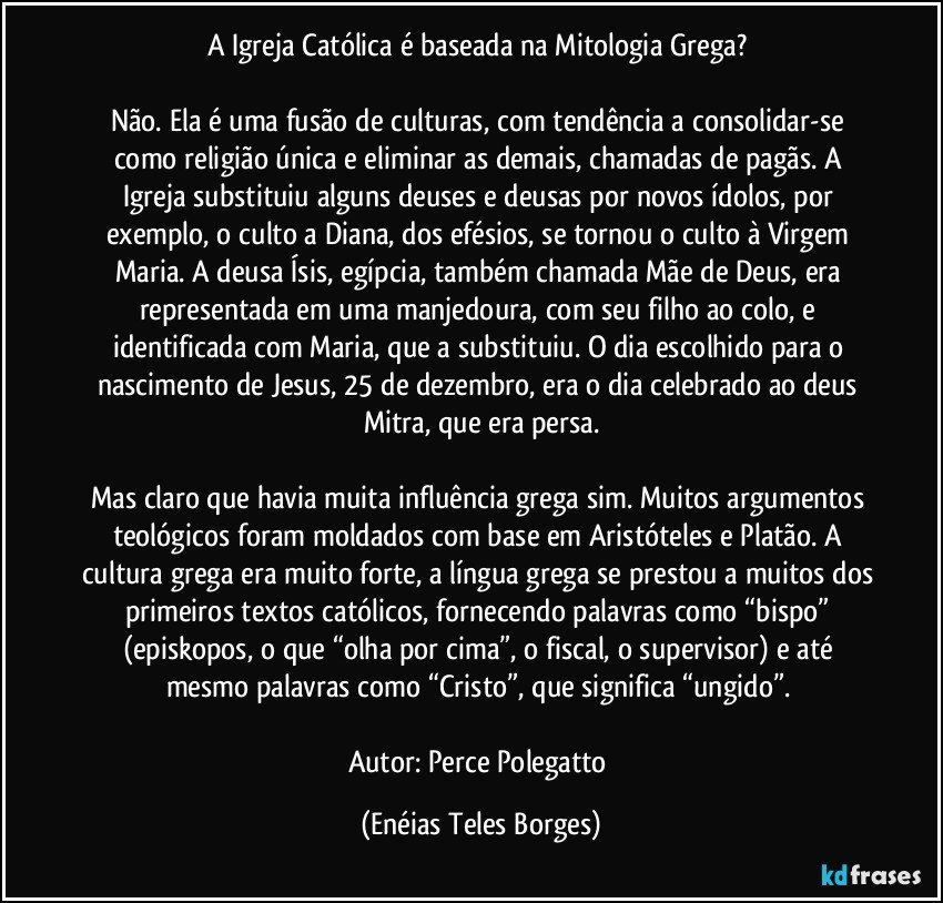 A Igreja Católica é baseada na Mitologia Grega? 

Não. Ela é uma fusão de culturas, com tendência a consolidar-se como religião única e eliminar as demais, chamadas de pagãs. A Igreja substituiu alguns deuses e deusas por novos ídolos, por exemplo, o culto a Diana, dos efésios, se tornou o culto à Virgem Maria. A deusa Ísis, egípcia, também chamada Mãe de Deus, era representada em uma manjedoura, com seu filho ao colo, e identificada com Maria, que a substituiu. O dia escolhido para o nascimento de Jesus, 25 de dezembro, era o dia celebrado ao deus Mitra, que era persa.

Mas claro que havia muita influência grega sim. Muitos argumentos teológicos foram moldados com base em Aristóteles e Platão. A cultura grega era muito forte, a língua grega se prestou a muitos dos primeiros textos católicos, fornecendo palavras como “bispo” (episkopos, o que “olha por cima”, o fiscal, o supervisor) e até mesmo palavras como “Cristo”, que significa “ungido”. 

Autor: Perce Polegatto (Enéias Teles Borges)