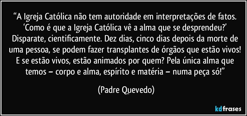 “A Igreja Católica não tem autoridade em interpretações de fatos. ‘Como é que a Igreja Católica vê a alma que se desprendeu?’ Disparate, cientificamente. Dez dias, cinco dias depois da morte de uma pessoa, se podem fazer transplantes de órgãos que estão vivos! E se estão vivos, estão animados por quem? Pela única alma que temos – corpo e alma, espírito e matéria – numa peça só!” (Padre Quevedo)