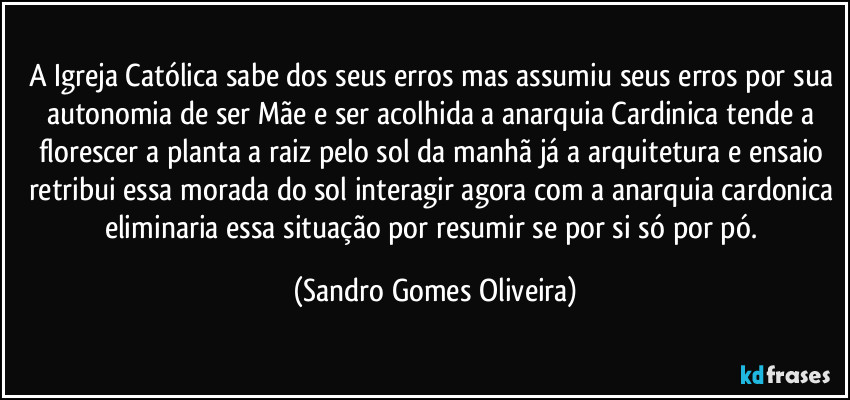 A Igreja Católica sabe dos seus erros mas assumiu seus erros por sua autonomia de ser Mãe e ser acolhida a anarquia Cardinica tende a florescer a planta a raiz pelo sol da manhã já a arquitetura e ensaio retribui essa morada do sol interagir agora com a anarquia cardonica eliminaria essa situação por resumir se por si só por pó. (Sandro Gomes Oliveira)