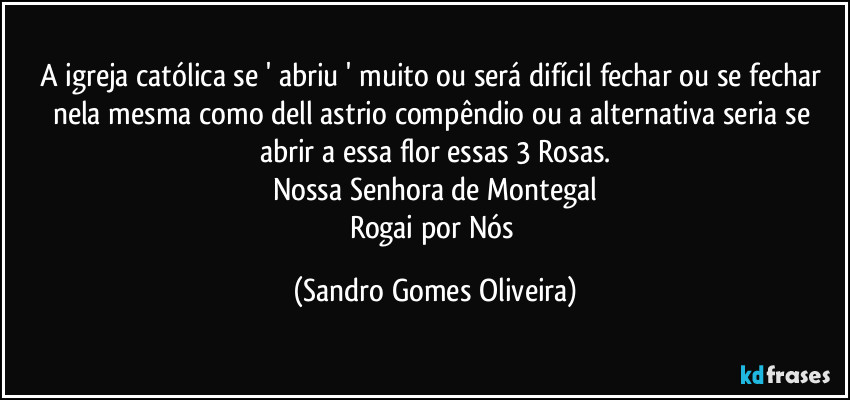 A igreja católica se ' abriu ' muito ou será difícil fechar ou se fechar nela mesma como dell astrio compêndio ou a alternativa seria se abrir a essa flor essas 3 Rosas.
Nossa Senhora de Montegal
Rogai por Nós (Sandro Gomes Oliveira)