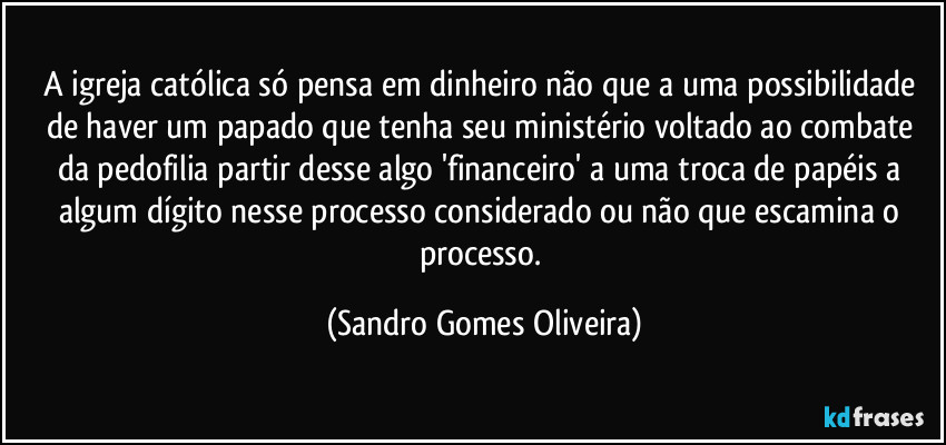 A igreja católica só pensa em dinheiro não que a uma possibilidade de haver um papado que tenha seu ministério voltado ao combate da pedofilia partir desse algo 'financeiro' a uma troca de papéis a algum dígito nesse processo considerado ou não que escamina o processo. (Sandro Gomes Oliveira)