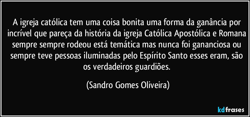 A igreja católica tem uma coisa bonita uma forma da ganância por incrível que pareça da história da igreja Católica Apostólica e Romana sempre sempre rodeou está temática mas nunca foi gananciosa ou sempre teve pessoas iluminadas pelo Espírito Santo esses eram, são os verdadeiros guardiões. (Sandro Gomes Oliveira)