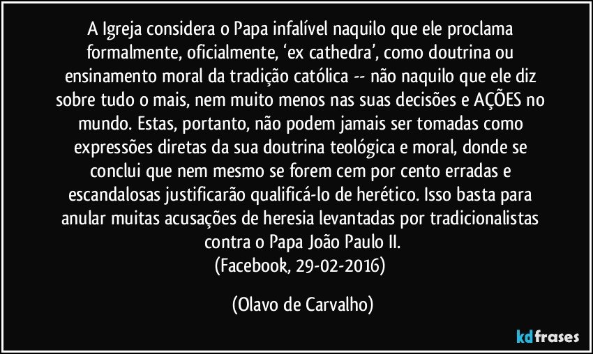 A Igreja considera o Papa infalível naquilo que ele proclama formalmente, oficialmente, ‘ex cathedra’, como doutrina ou ensinamento moral da tradição católica -- não naquilo que ele diz sobre tudo o mais, nem muito menos nas suas decisões e AÇÕES no mundo. Estas, portanto, não podem jamais ser tomadas como expressões diretas da sua doutrina teológica e moral, donde se conclui que nem mesmo se forem cem por cento erradas e escandalosas justificarão qualificá-lo de herético. Isso basta para anular muitas acusações de heresia levantadas por tradicionalistas contra o Papa João Paulo II.
(Facebook, 29-02-2016) (Olavo de Carvalho)