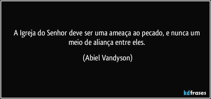 A Igreja do Senhor deve ser uma ameaça ao pecado, e nunca um meio de aliança entre eles. (Abiel Vandyson)