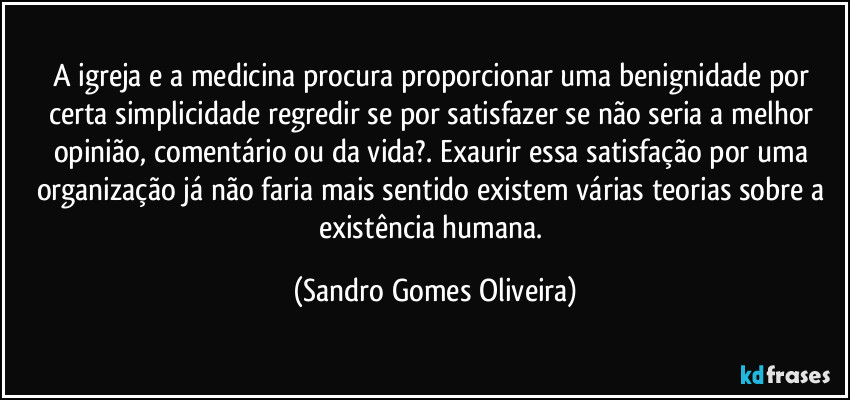 A igreja e a medicina procura proporcionar uma benignidade por certa simplicidade regredir se por satisfazer se não seria a melhor opinião, comentário ou da vida?. Exaurir essa satisfação por uma organização já não faria mais sentido existem várias teorias sobre a existência humana. (Sandro Gomes Oliveira)