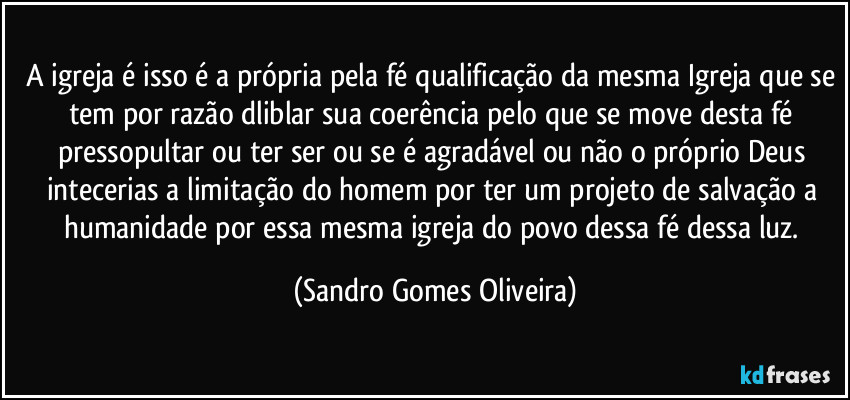 A igreja é isso é a própria pela fé qualificação da mesma Igreja que se tem por razão dliblar sua coerência pelo que se move desta fé pressopultar ou ter ser ou se é agradável ou não o próprio Deus intecerias a limitação do homem por ter um projeto de salvação a humanidade por essa mesma igreja do povo dessa fé dessa luz. (Sandro Gomes Oliveira)