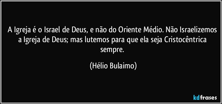 A Igreja é o Israel de Deus, e não do Oriente Médio. Não Israelizemos a Igreja de Deus; mas lutemos para que ela seja Cristocêntrica sempre. (Hélio Bulaimo)