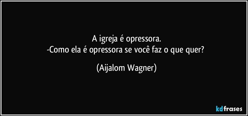 A igreja é opressora.
-Como ela é opressora se você faz o que quer? (Aijalom Wagner)