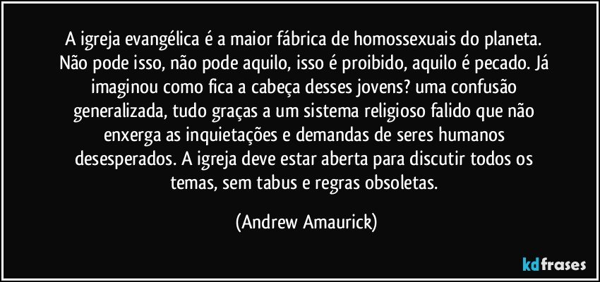 A igreja evangélica é a maior fábrica de homossexuais do planeta. Não pode isso, não pode aquilo, isso é proibido, aquilo é pecado. Já imaginou como fica a cabeça desses jovens? uma confusão generalizada, tudo graças a um sistema religioso falido que não enxerga as inquietações e demandas de seres humanos desesperados. A igreja deve estar aberta para discutir todos os temas, sem tabus e regras obsoletas. (Andrew Amaurick)