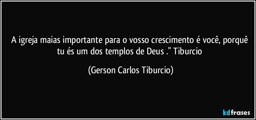 A igreja maias importante para o vosso crescimento é você, porquê tu és um dos templos de Deus ." Tiburcio (Gerson Carlos Tiburcio)