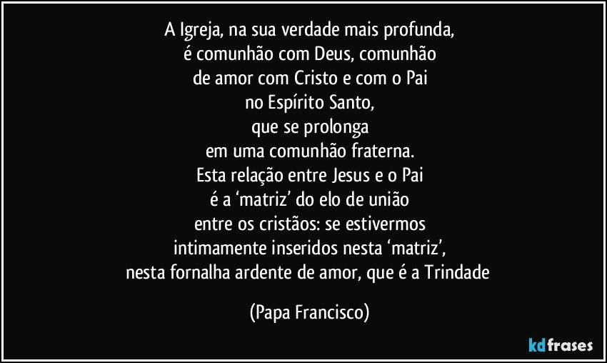 A Igreja, na sua verdade mais profunda,
é comunhão com Deus, comunhão
de amor com Cristo e com o Pai
no Espírito Santo,
que se prolonga
em uma comunhão fraterna.
Esta relação entre Jesus e o Pai
é a ‘matriz’ do elo de união
entre os cristãos: se estivermos
intimamente inseridos nesta ‘matriz’,
nesta fornalha ardente de amor, que é a Trindade (Papa Francisco)