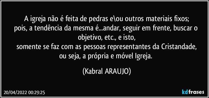 A igreja não é feita de pedras e\ou outros materiais fixos;
pois, a tendência da mesma é...andar, seguir em frente, buscar o objetivo, etc., e isto,
somente se faz com as pessoas representantes da Cristandade,
ou seja, a própria e móvel Igreja. (KABRAL ARAUJO)