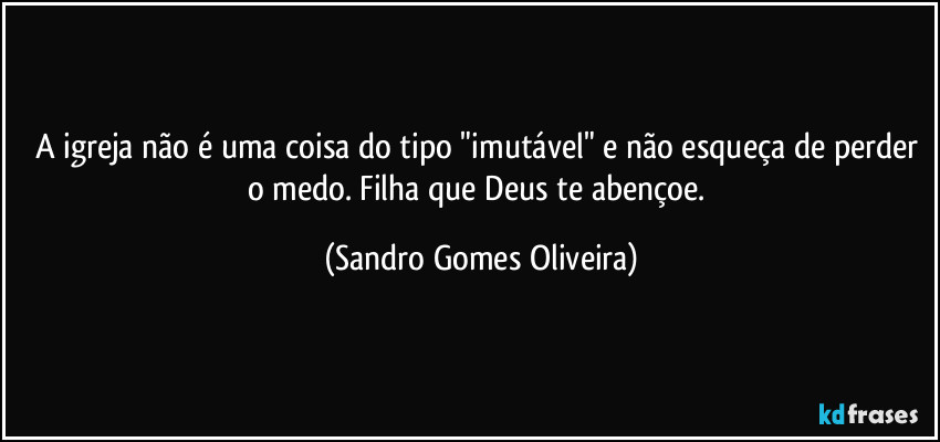 A igreja não é uma coisa do tipo "imutável" e não esqueça de perder o medo. Filha que Deus te abençoe. (Sandro Gomes Oliveira)