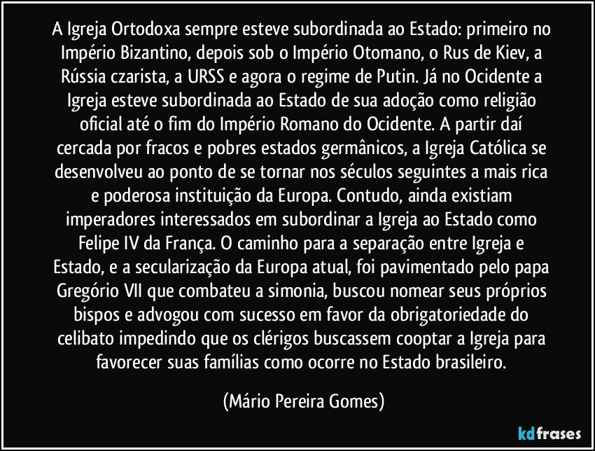 A Igreja Ortodoxa sempre esteve subordinada ao Estado: primeiro no Império Bizantino, depois sob o Império Otomano, o Rus de Kiev, a Rússia czarista, a URSS e agora o regime de Putin. Já no Ocidente a Igreja esteve subordinada ao Estado de sua adoção como religião oficial até o fim do Império Romano do Ocidente. A partir daí cercada por fracos e pobres estados germânicos, a Igreja Católica se desenvolveu ao ponto de se tornar nos séculos seguintes a mais rica e poderosa instituição da Europa. Contudo, ainda existiam imperadores interessados em subordinar a Igreja ao Estado como Felipe IV da França. O caminho para a separação entre Igreja e Estado, e a secularização da Europa atual, foi pavimentado pelo papa Gregório VII que combateu a simonia, buscou nomear seus próprios bispos e advogou com sucesso em favor da obrigatoriedade do celibato impedindo que os clérigos buscassem cooptar a Igreja para favorecer suas famílias como ocorre no Estado brasileiro. (Mário Pereira Gomes)