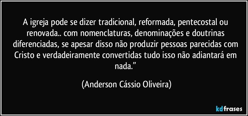 A igreja pode se dizer tradicional, reformada, pentecostal  ou renovada.. com nomenclaturas, denominações e doutrinas diferenciadas, se apesar disso não produzir pessoas parecidas com Cristo e verdadeiramente convertidas tudo isso não adiantará em nada.” (Anderson Cássio Oliveira)