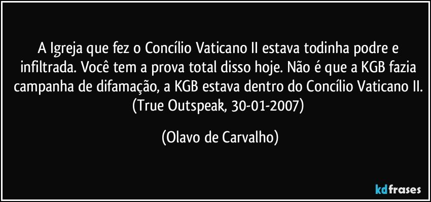 A Igreja que fez o Concílio Vaticano II estava todinha podre e infiltrada. Você tem a prova total disso hoje. Não é que a KGB fazia campanha de difamação, a KGB estava dentro do Concílio Vaticano II. (True Outspeak, 30-01-2007) (Olavo de Carvalho)