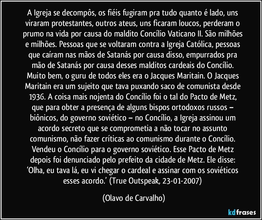 A Igreja se decompôs, os fiéis fugiram pra tudo quanto é lado, uns viraram protestantes, outros ateus, uns ficaram loucos, perderam o prumo na vida por causa do maldito Concílio Vaticano II. São milhões e milhões. Pessoas que se voltaram contra a Igreja Católica, pessoas que caíram nas mãos de Satanás por causa disso, empurrados pra mão de Satanás por causa desses malditos cardeais do Concílio. Muito bem, o guru de todos eles era o Jacques Maritain. O Jacques Maritain era um sujeito que tava puxando saco de comunista desde 1936. A coisa mais nojenta do Concílio foi o tal do Pacto de Metz, que para obter a presença de alguns bispos ortodoxos russos – biônicos, do governo soviético – no Concílio, a Igreja assinou um acordo secreto que se comprometia a não tocar no assunto comunismo, não fazer críticas ao comunismo durante o Concílio. Vendeu o Concílio para o governo soviético. Esse Pacto de Metz depois foi denunciado pelo prefeito da cidade de Metz. Ele disse: ‘Olha, eu tava lá, eu vi chegar o cardeal e assinar com os soviéticos esses acordo.’ (True Outspeak, 23-01-2007) (Olavo de Carvalho)