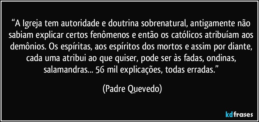 “A Igreja tem autoridade e doutrina sobrenatural, antigamente não sabiam explicar certos fenômenos e então os católicos atribuíam aos demônios. Os espíritas, aos espíritos dos mortos e assim por diante, cada uma atribui ao que quiser, pode ser às fadas, ondinas, salamandras... 56 mil explicações, todas erradas.” (Padre Quevedo)