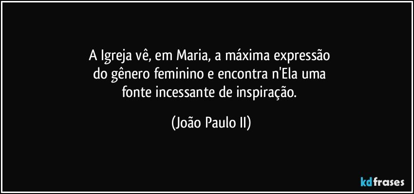 A Igreja vê, em Maria, a máxima expressão 
do gênero feminino e encontra n'Ela uma 
fonte incessante de inspiração. (João Paulo II)