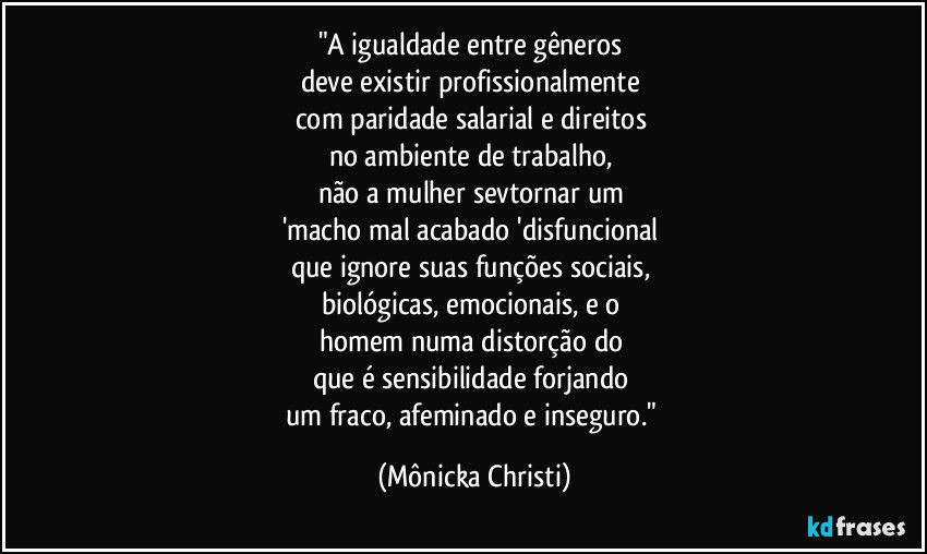 "A igualdade entre gêneros 
deve existir profissionalmente 
com paridade salarial e direitos 
no ambiente de trabalho, 
não a mulher sevtornar um 
'macho mal acabado 'disfuncional 
que ignore suas funções sociais, 
biológicas, emocionais, e o 
homem numa distorção do 
que é sensibilidade forjando 
um fraco, afeminado e inseguro." (Mônicka Christi)