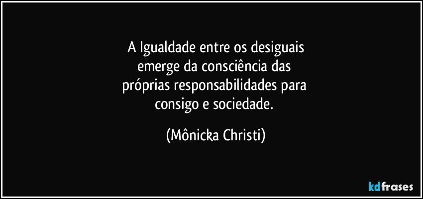 A Igualdade entre os desiguais
emerge da consciência das 
próprias responsabilidades para 
consigo e sociedade. (Mônicka Christi)