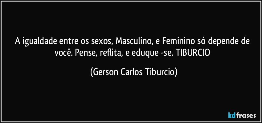 A igualdade entre os sexos, Masculino, e Feminino só depende de você. Pense, reflita, e eduque -se. TIBURCIO (Gerson Carlos Tiburcio)