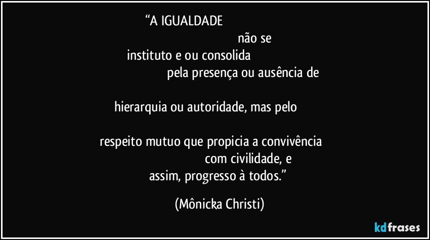 “A IGUALDADE                                                                                                                                                                           não se instituto e/ ou consolida                                                                                                                               pela presença ou ausência de                                                                                                                       hierarquia ou autoridade, mas pelo                                                                                                                                                                 respeito mutuo que propicia a convivência                                                                                                     com civilidade, e assim, progresso à todos.” (Mônicka Christi)