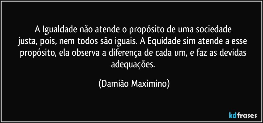 A Igualdade não atende o propósito de uma sociedade 
justa, pois, nem todos são iguais. A Equidade sim atende a esse propósito, ela observa a diferença de cada um, e faz as devidas adequações. (Damião Maximino)