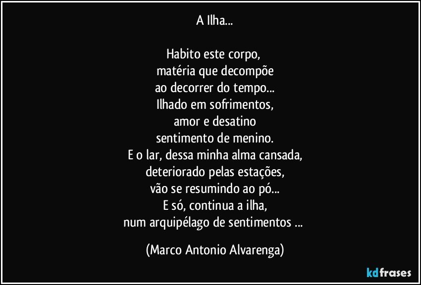 A Ilha...

Habito este corpo, 
matéria que decompõe
ao decorrer do tempo...
Ilhado em sofrimentos,
amor e desatino
sentimento de menino.
E o lar, dessa minha alma cansada,
deteriorado pelas estações,
vão se resumindo ao pó...
E só, continua a ilha,
num arquipélago de sentimentos ... (Marco Antonio Alvarenga)