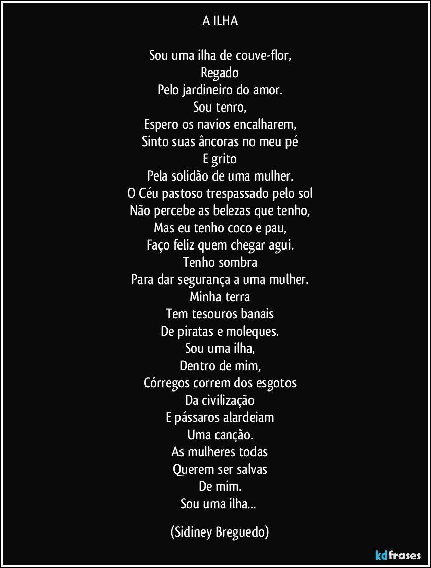 A ILHA

Sou uma ilha de couve-flor,
Regado
Pelo jardineiro do amor.
Sou tenro,
Espero os navios encalharem,
Sinto suas âncoras no meu pé
E grito
Pela solidão de uma mulher.
O Céu pastoso trespassado pelo sol
Não percebe as belezas que tenho,
Mas eu tenho coco e pau,
Faço feliz quem chegar agui.
Tenho sombra
Para dar segurança a uma mulher.
Minha terra
Tem tesouros banais
De piratas e moleques.
Sou uma ilha,
Dentro de mim,
Córregos correm dos esgotos
Da civilização
E pássaros alardeiam
Uma canção.
As mulheres todas
Querem ser salvas
De mim.
Sou uma ilha... (Sidiney Breguedo)