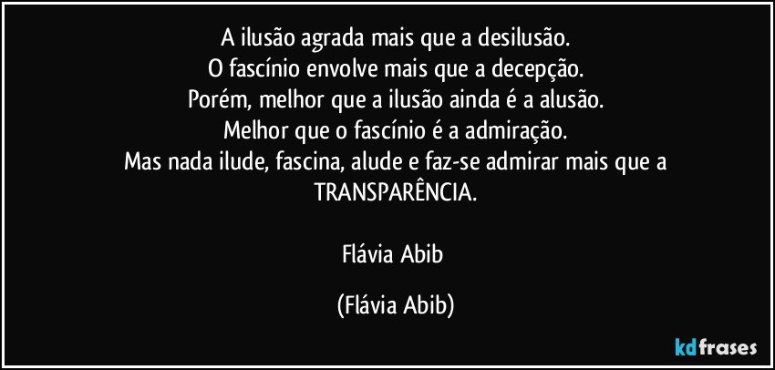 A ilusão agrada mais que a desilusão.
O fascínio envolve mais que a decepção.
Porém, melhor que a ilusão ainda é a alusão.
Melhor que o fascínio é a admiração.
Mas nada ilude, fascina, alude e faz-se admirar mais que a
TRANSPARÊNCIA.

Flávia Abib (Flávia Abib)