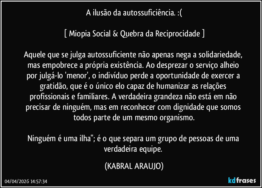 A ilusão da autossuficiência. :(

[ Miopia Social & Quebra da Reciprocidade ]

Aquele que se julga autossuficiente não apenas nega a solidariedade, mas empobrece a própria existência. Ao desprezar o serviço alheio por julgá-lo 'menor', o indivíduo perde a oportunidade de exercer a gratidão, que é o único elo capaz de humanizar as relações profissionais e familiares. A verdadeira grandeza não está em não precisar de ninguém, mas em reconhecer com dignidade que somos todos parte de um mesmo organismo.

Ninguém é uma ilha"; é o que separa um grupo de pessoas de uma verdadeira equipe. (KABRAL ARAUJO)