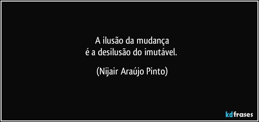 A ilusão da mudança
é a desilusão do imutável. (Nijair Araújo Pinto)