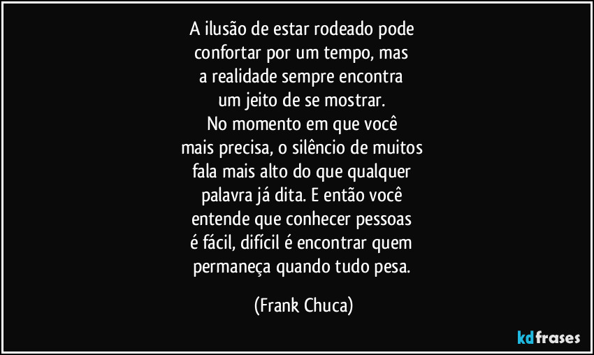 A ilusão de estar rodeado pode 
confortar por um tempo, mas 
a realidade sempre encontra 
um jeito de se mostrar. 
No momento em que você 
mais precisa, o silêncio de muitos 
fala mais alto do que qualquer 
palavra já dita. E então você 
entende que conhecer pessoas 
é fácil, difícil é encontrar quem 
permaneça quando tudo pesa. (Frank Chuca)