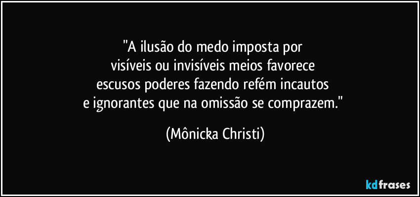 "A ilusão do medo imposta por 
visíveis ou invisíveis meios favorece 
escusos poderes fazendo refém incautos 
e ignorantes que na omissão se comprazem." (Mônicka Christi)