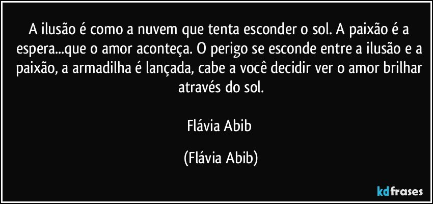 A ilusão é como a nuvem que tenta esconder o sol. A paixão é a espera...que o amor aconteça. O perigo se esconde entre a ilusão e a paixão, a armadilha é lançada, cabe a você decidir ver o amor brilhar através do sol.

Flávia Abib (Flávia Abib)