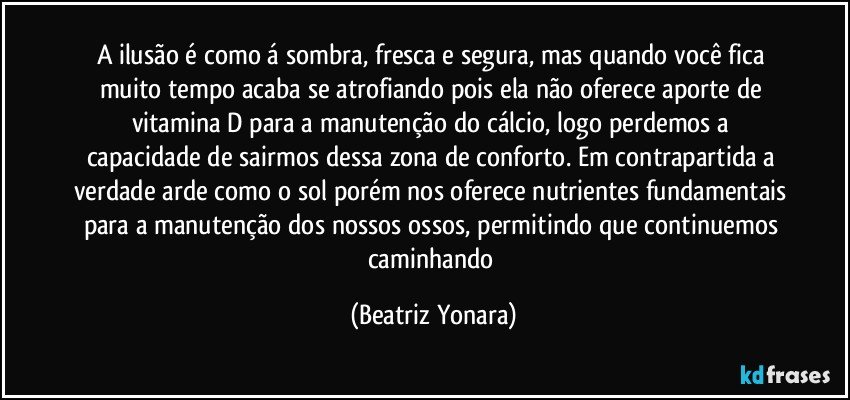 A ilusão é como á sombra, fresca e segura, mas quando você fica muito tempo acaba se atrofiando pois ela não oferece aporte de vitamina D para a manutenção do cálcio, logo perdemos a capacidade de sairmos dessa zona de conforto. Em contrapartida a verdade arde como o sol porém nos oferece nutrientes fundamentais para a manutenção dos nossos ossos, permitindo que continuemos caminhando (Beatriz Yonara)