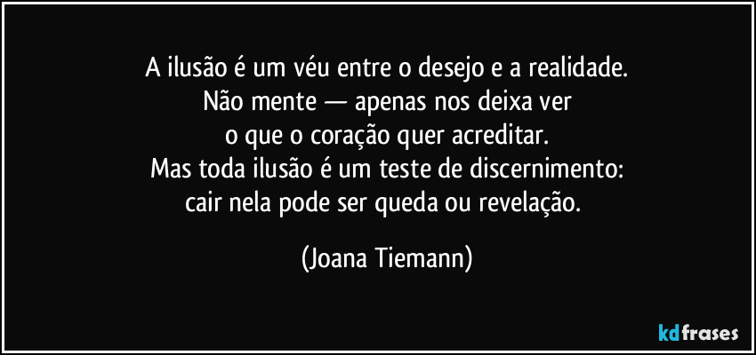A ilusão é um véu entre o desejo e a realidade.
Não mente — apenas nos deixa ver
o que o coração quer acreditar.
Mas toda ilusão é um teste de discernimento:
cair nela pode ser queda ou revelação. (Joana Tiemann)
