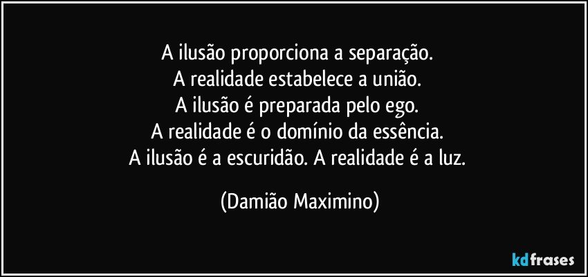 A ilusão proporciona a separação. 
A realidade estabelece a união. 
A ilusão é preparada pelo ego. 
A realidade é o domínio da essência. 
A ilusão é a escuridão. A realidade é a luz. (Damião Maximino)