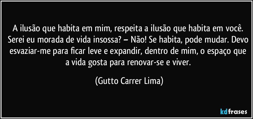 A ilusão que habita em mim, respeita a ilusão que habita em você. Serei eu morada de vida insossa? – Não! Se habita, pode mudar. Devo esvaziar-me para ficar leve e expandir, dentro de mim, o espaço que a vida gosta para renovar-se e viver. (Gutto Carrer Lima)