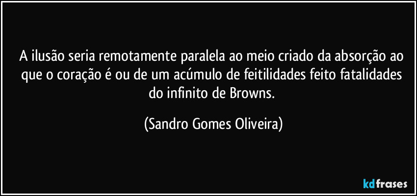 A ilusão seria remotamente paralela ao meio criado da absorção ao que o coração é ou de um acúmulo de feitilidades feito fatalidades do infinito de Browns. (Sandro Gomes Oliveira)