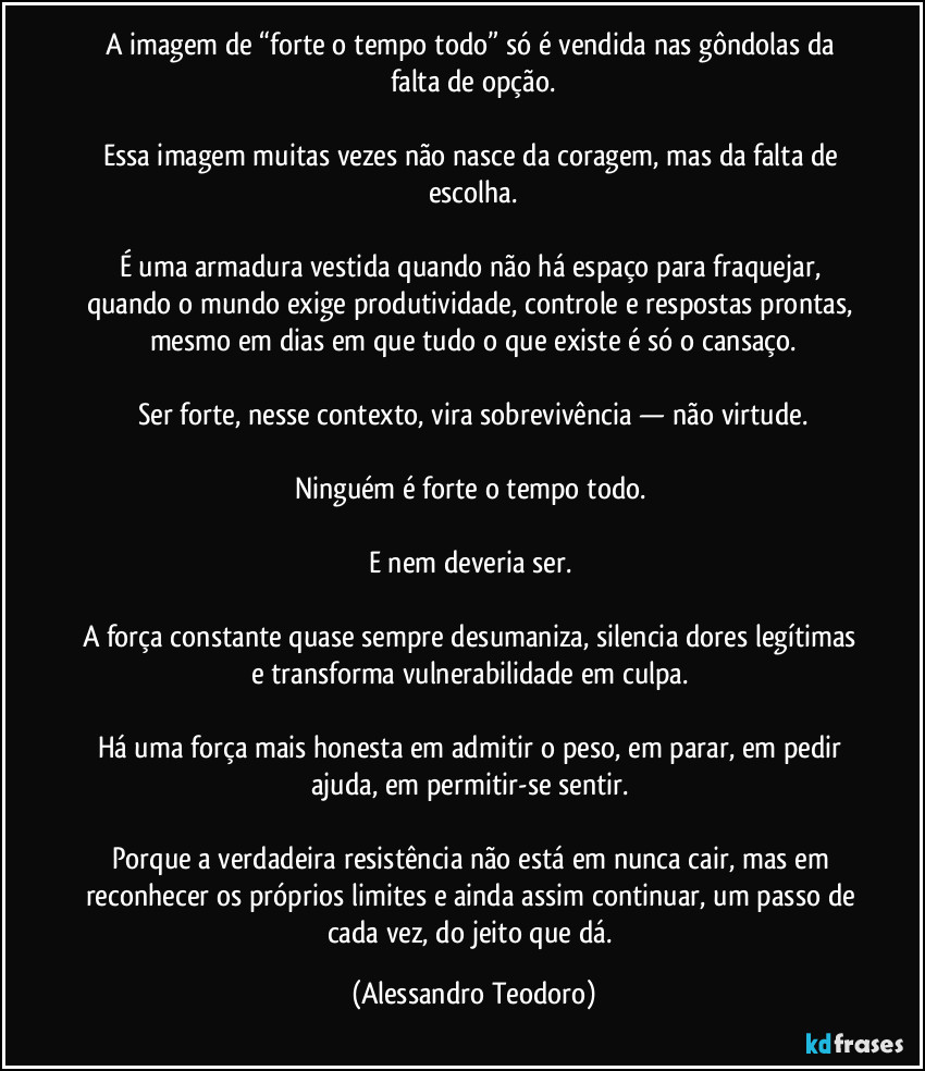 A imagem de “forte o tempo todo” só é vendida nas gôndolas da falta de opção.
Essa imagem muitas vezes não nasce da coragem, mas da falta de escolha.
É uma armadura vestida quando não há espaço para fraquejar, quando o mundo exige produtividade, controle e respostas prontas, mesmo em dias em que tudo o que existe é só o cansaço.
Ser forte, nesse contexto, vira sobrevivência — não virtude.
Ninguém é forte o tempo todo.
E nem deveria ser.
A força constante quase sempre desumaniza, silencia dores legítimas e transforma vulnerabilidade em culpa.
Há uma força mais honesta em admitir o peso, em parar, em pedir ajuda, em permitir-se sentir.
Porque a verdadeira resistência não está em nunca cair, mas em reconhecer os próprios limites e ainda assim continuar, um passo de cada vez, do jeito que dá. (Alessandro Teodoro)