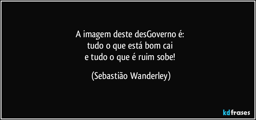 A imagem deste desGoverno é: 
tudo o que está bom cai 
e tudo o que é ruim sobe! (Sebastião Wanderley)