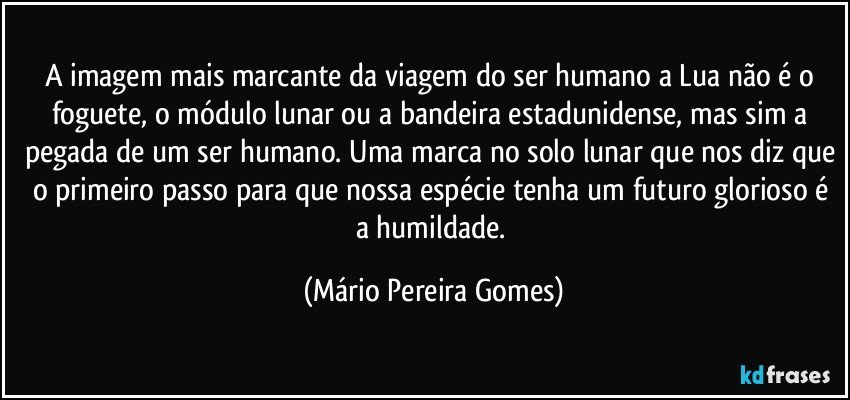 A imagem mais marcante da viagem do ser humano a Lua não é o foguete, o módulo lunar ou a bandeira estadunidense, mas sim a pegada de um ser humano. Uma marca no solo lunar que nos diz que o primeiro passo para que nossa espécie tenha um futuro glorioso é a humildade. (Mário Pereira Gomes)